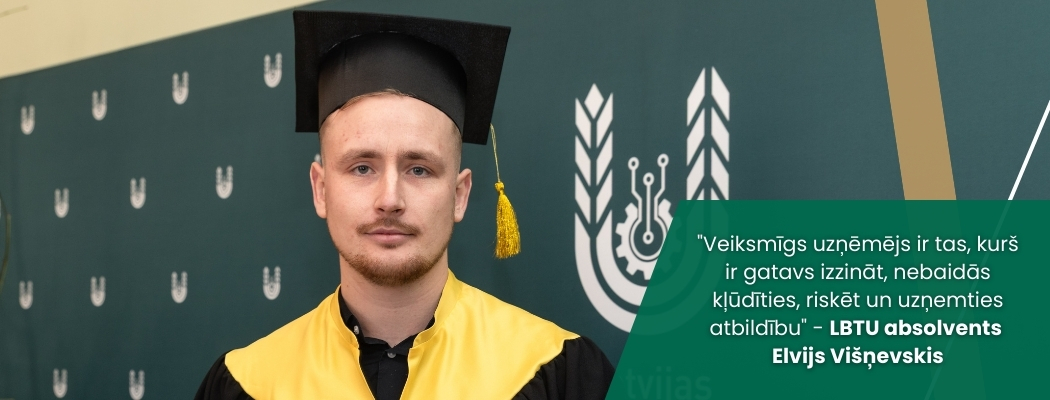 Attēlā redzams absolvents akadēmiskajā tērpā ar melnu cepuri un dzeltenu apmetņa daļu, pozējot pie Latvijas Biozinātņu un tehnoloģiju universitātes vizuālās sienas. Attēla labajā pusē izvietots teksts: “Veiksmīgs uzņēmējs ir tas, kurš ir gatavs izzināt, nebaidās kļūdīties, riskēt un uzņemties atbildību” – LBTU absolvents Elvijs Višņevskis.