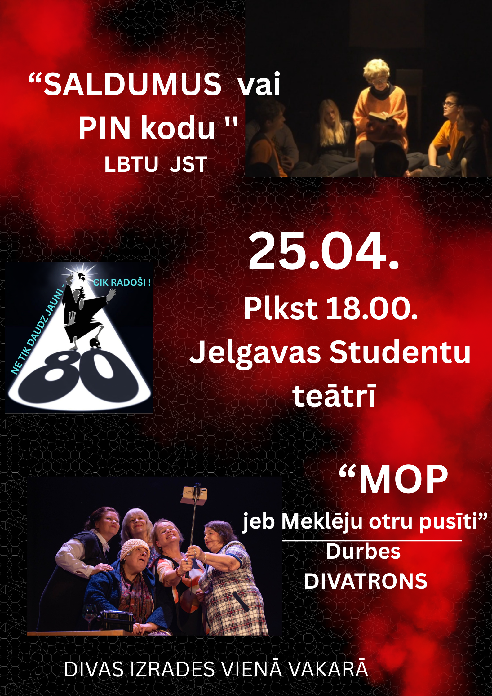 Melni sarkans teātra plakāts ar vairākām izrādes fotogrāfijām un lielu baltu tekstu. Kreisajā augšdaļā rakstīts: “Saldumus vai PIN kodu”, zem tā “LBTU JST”. Labajā pusē norādīts pasākuma laiks un vieta: “25.04. plkst. 18.00. Jelgavas Studentu teātrī”. Apakšējā labajā daļā reklamēta otra izrāde: “MOP jeb Meklēju otru pusīti”, “Durbes DIVATRONS”. Plakāta apakšā teksts: “Divas izrādes vienā vakarā”. Redzamas divas skatuves ainas ar aktieriem izrādes laikā un pa kreisi ievietots “80” jubilejas logo.