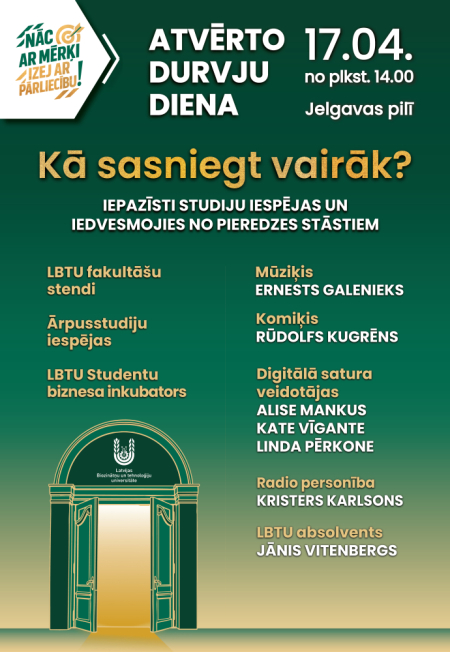 Plakāts par Latvijas Biozinātņu un tehnoloģiju universitātes Atvērto durvju dienu 17. aprīlī plkst. 14.00 Jelgavas pilī. Programmā – fakultāšu stendi, ārpusstudiju iespējas, Studentu biznesa inkubators un viesu uzstāšanās. Minēti viesi: Ernests Galenieks, Rūdolfs Kugrēns, Alise Mankus, Kate Vigante, Linda Pērkone, Kristers Karlsons un Jānis Vitenbergs. Attēlā redzams arī stilizēts Jelgavas pils ieejas zīmējums.